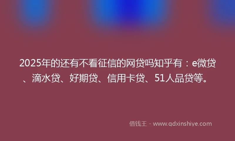 2025年的还有不看征信的网贷吗知乎有：e微贷、滴水贷、好期贷、信用卡贷、51人品贷等。