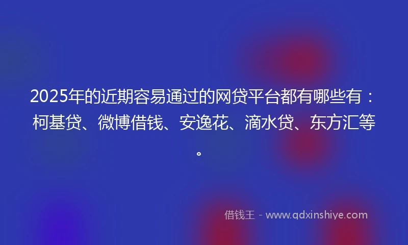 2025年的近期容易通过的网贷平台都有哪些有：柯基贷、微博借钱、安逸花、滴水贷、东方汇等。