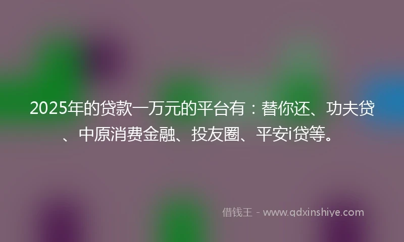2025年的贷款一万元的平台有：替你还、功夫贷、中原消费金融、投友圈、平安i贷等。