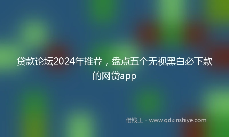 贷款论坛2024年推荐，盘点五个无视黑白必下款的网贷app