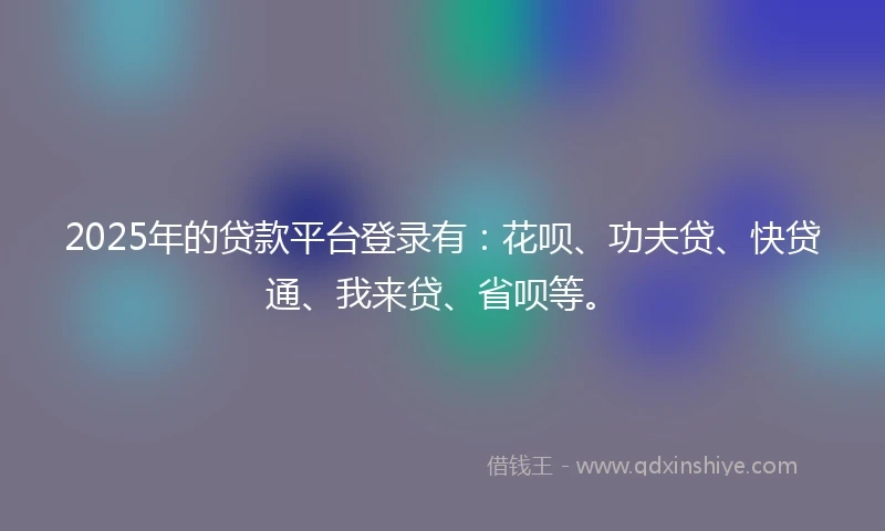 2025年的贷款平台登录有：花呗、功夫贷、快贷通、我来贷、省呗等。
