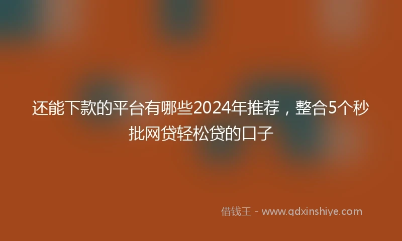 还能下款的平台有哪些2024年推荐，整合5个秒批网贷轻松贷的口子