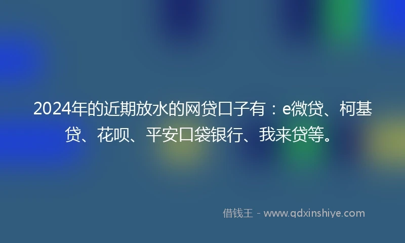 2024年的近期放水的网贷口子有：e微贷、柯基贷、花呗、平安口袋银行、我来贷等。