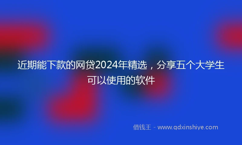 近期能下款的网贷2024年精选，分享五个大学生可以使用的软件