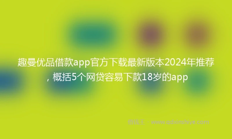趣曼优品借款app官方下载最新版本2024年推荐，概括5个网贷容易下款18岁的app