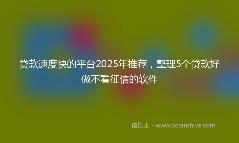 贷款速度快的平台2025年推荐，整理5个贷款好做不看征信的软件
