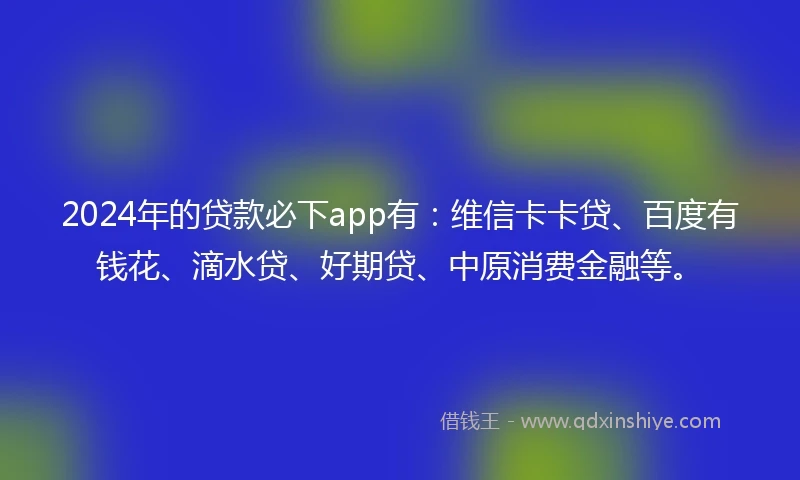 2024年的贷款必下app有：维信卡卡贷、百度有钱花、滴水贷、好期贷、中原消费金融等。