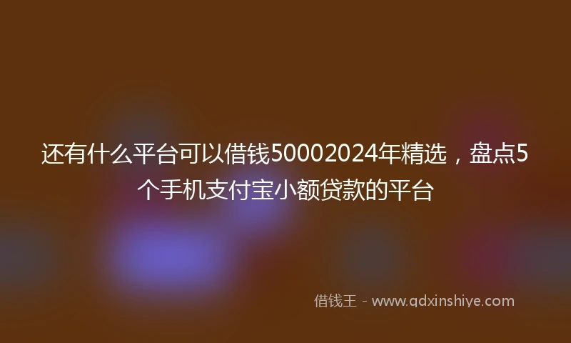 还有什么平台可以借钱50002024年精选，盘点5个手机支付宝小额贷款的平台