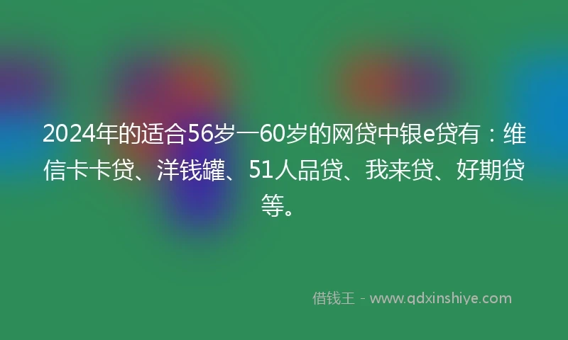 2024年的适合56岁一60岁的网贷中银e贷有：维信卡卡贷、洋钱罐、51人品贷、我来贷、好期贷等。