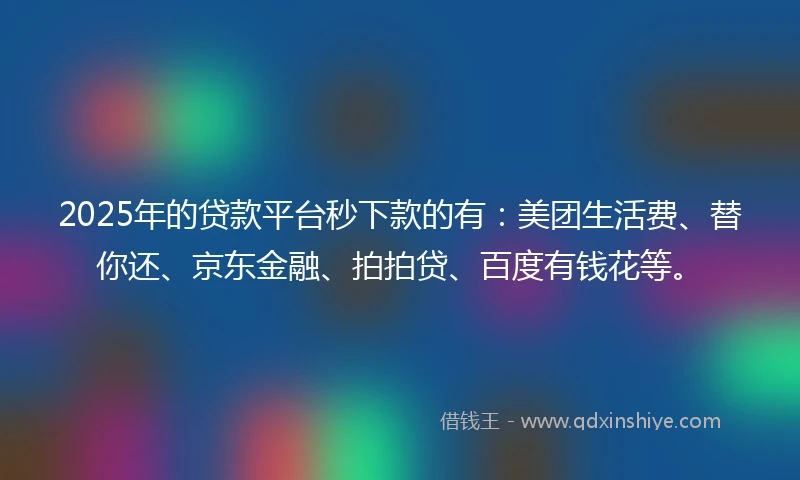 2025年的贷款平台秒下款的有：美团生活费、替你还、京东金融、拍拍贷、百度有钱花等。