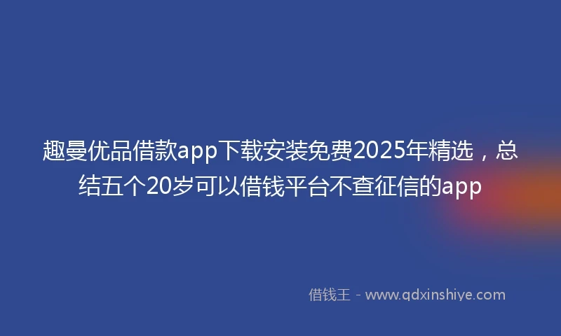 趣曼优品借款app下载安装免费2025年精选，总结五个20岁可以借钱平台不查征信的app