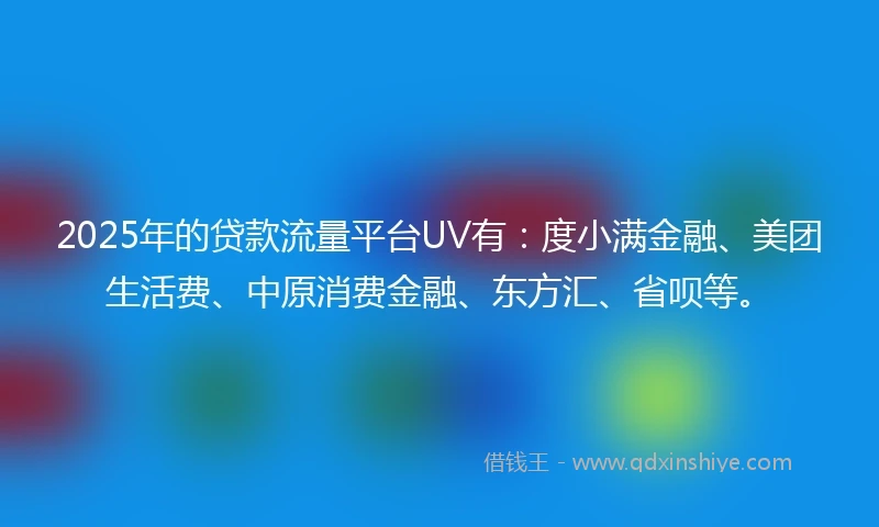2025年的贷款流量平台UV有：度小满金融、美团生活费、中原消费金融、东方汇、省呗等。