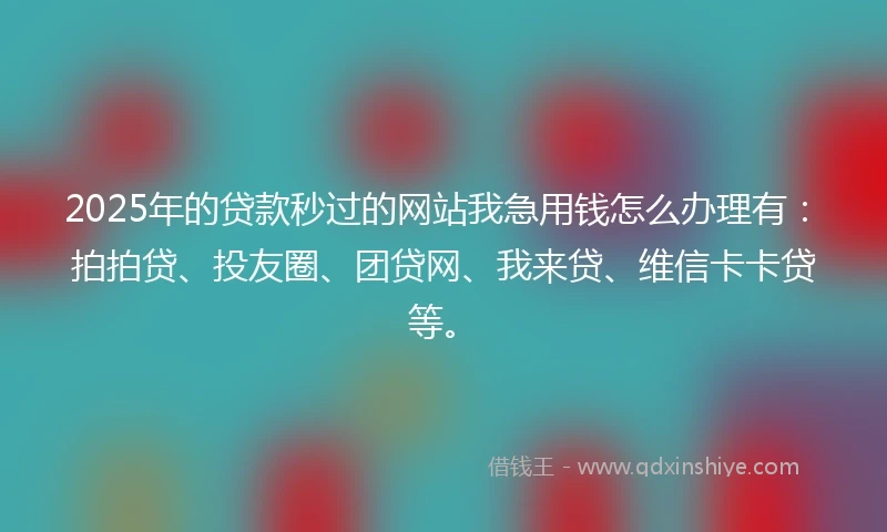 2025年的贷款秒过的网站我急用钱怎么办理有：拍拍贷、投友圈、团贷网、我来贷、维信卡卡贷等。