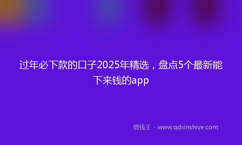 过年必下款的口子2025年精选，盘点5个最新能下来钱的app