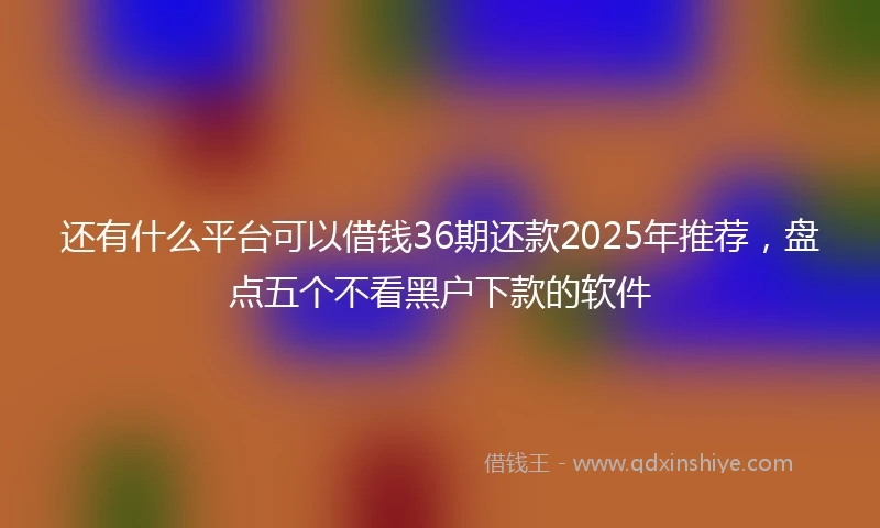 还有什么平台可以借钱36期还款2025年推荐，盘点五个不看黑户下款的软件