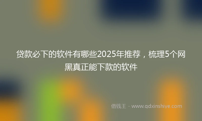 贷款必下的软件有哪些2025年推荐，梳理5个网黑真正能下款的软件