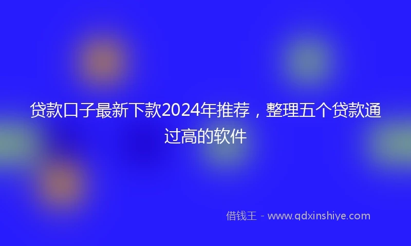 贷款口子最新下款2024年推荐，整理五个贷款通过高的软件