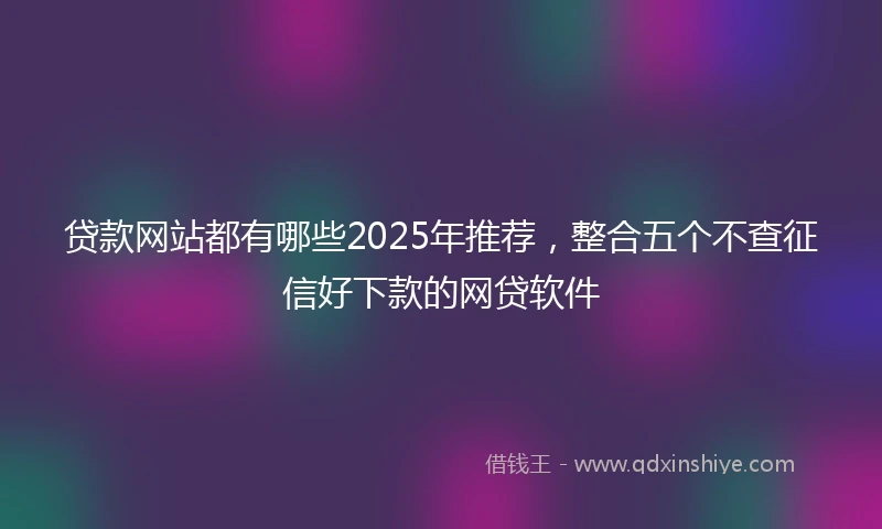 贷款网站都有哪些2025年推荐，整合五个不查征信好下款的网贷软件