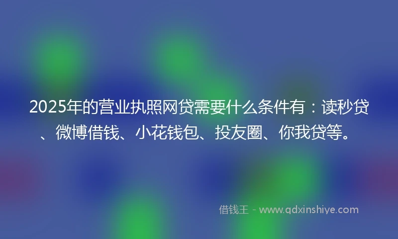 2025年的营业执照网贷需要什么条件有：读秒贷、微博借钱、小花钱包、投友圈、你我贷等。