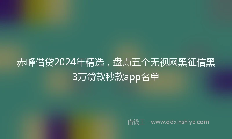 赤峰借贷2024年精选，盘点五个无视网黑征信黑3万贷款秒款app名单