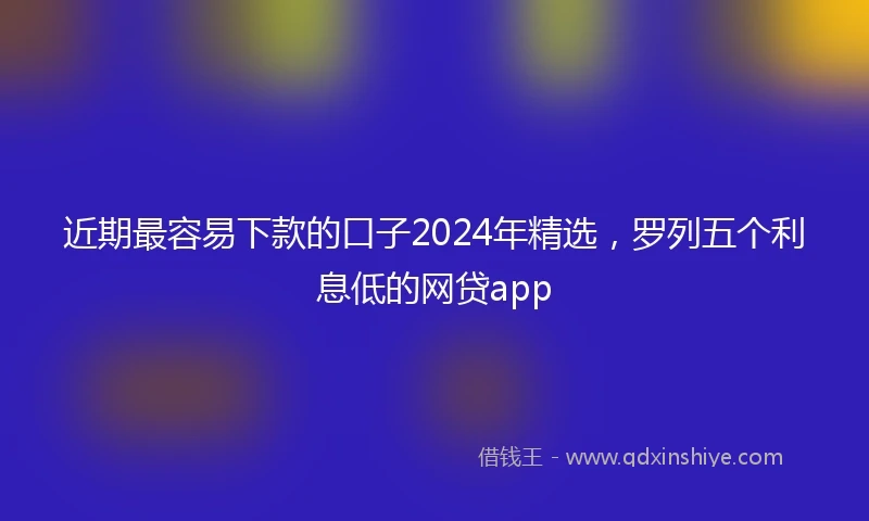近期最容易下款的口子2024年精选，罗列五个利息低的网贷app