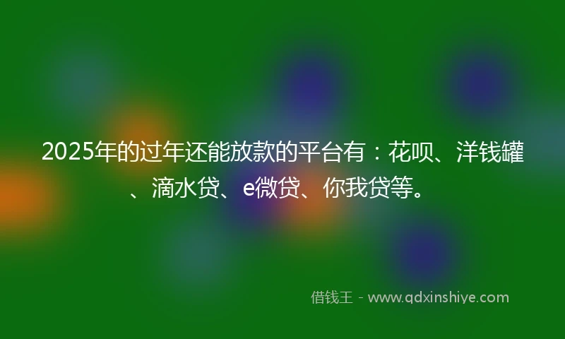 2025年的过年还能放款的平台有：花呗、洋钱罐、滴水贷、e微贷、你我贷等。