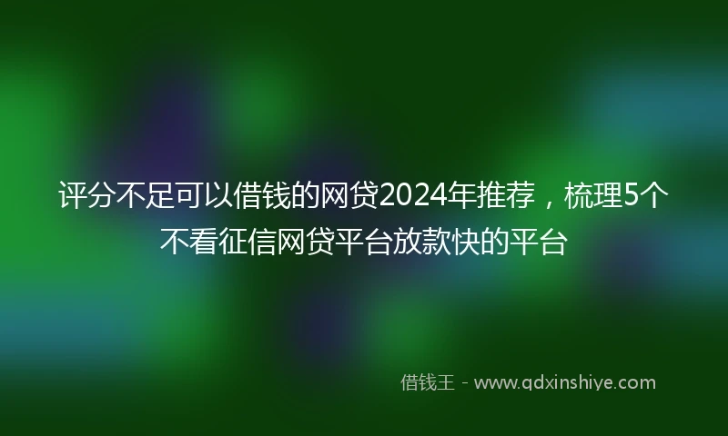 评分不足可以借钱的网贷2024年推荐，梳理5个不看征信网贷平台放款快的平台
