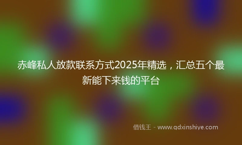 赤峰私人放款联系方式2025年精选，汇总五个最新能下来钱的平台
