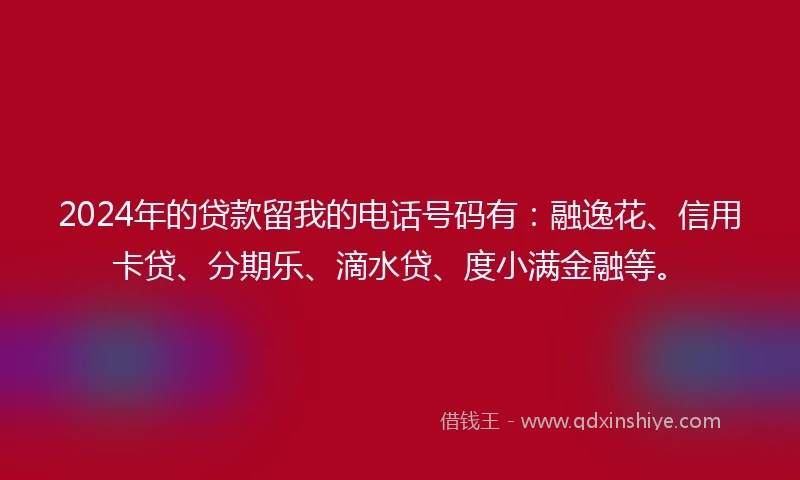 2024年的贷款留我的电话号码有：融逸花、信用卡贷、分期乐、滴水贷、度小满金融等。