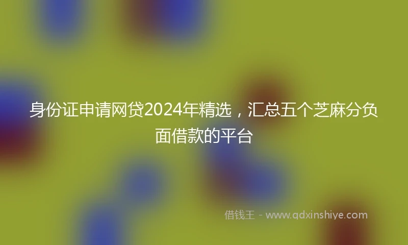 身份证申请网贷2024年精选，汇总五个芝麻分负面借款的平台