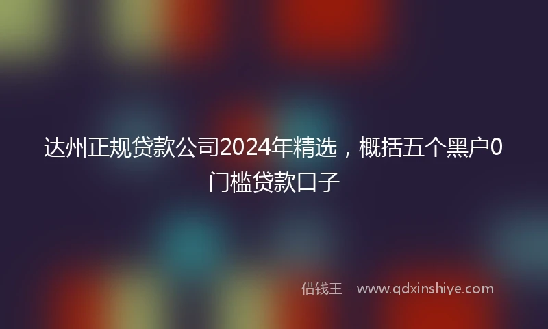 达州正规贷款公司2024年精选，概括五个黑户0门槛贷款口子