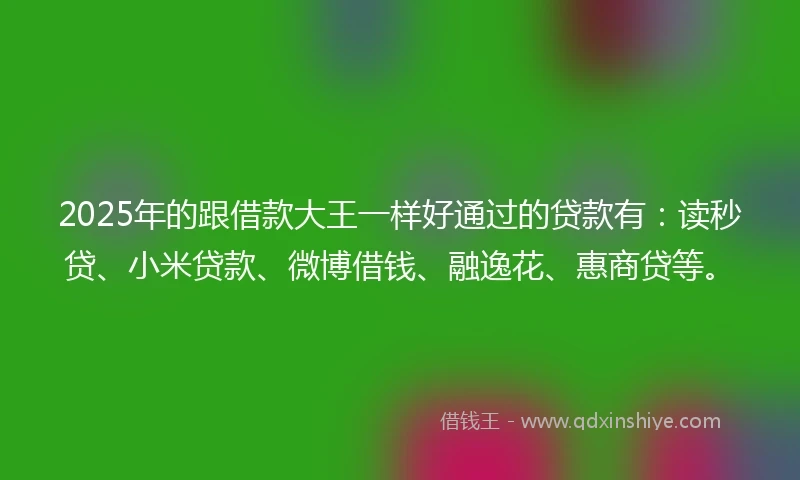 2025年的跟借款大王一样好通过的贷款有：读秒贷、小米贷款、微博借钱、融逸花、惠商贷等。