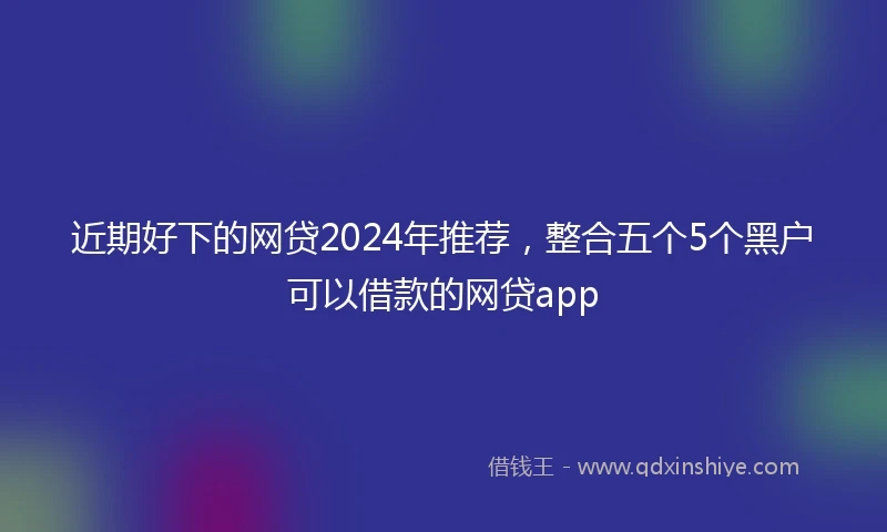近期好下的网贷2024年推荐，整合五个5个黑户可以借款的网贷app