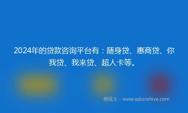 2024年的贷款咨询平台有：随身贷、惠商贷、你我贷、我来贷、超人卡等。