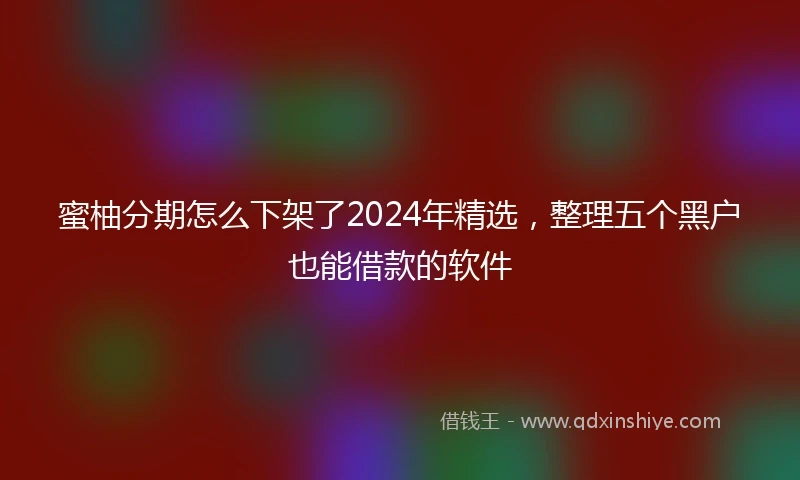 蜜柚分期怎么下架了2024年精选，整理五个黑户也能借款的软件