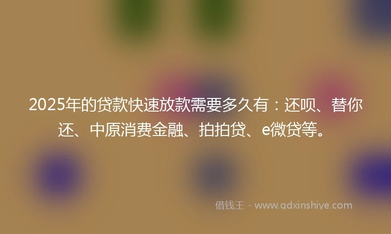 2025年的贷款快速放款需要多久有：还呗、替你还、中原消费金融、拍拍贷、e微贷等。