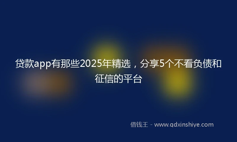贷款app有那些2025年精选，分享5个不看负债和征信的平台