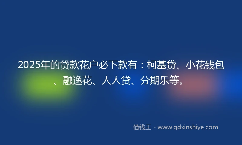 2025年的贷款花户必下款有：柯基贷、小花钱包、融逸花、人人贷、分期乐等。