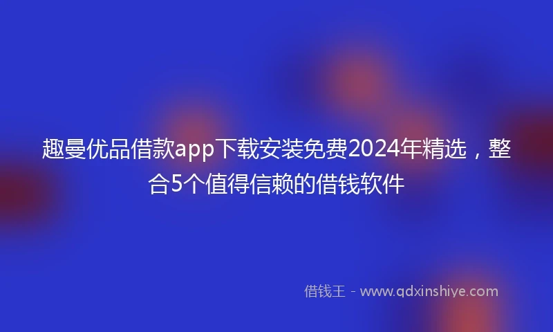 趣曼优品借款app下载安装免费2024年精选，整合5个值得信赖的借钱软件