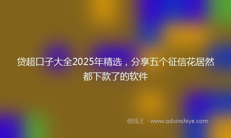 贷超口子大全2025年精选，分享五个征信花居然都下款了的软件