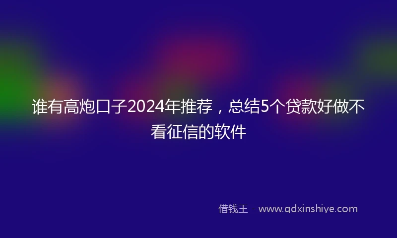 谁有高炮口子2024年推荐，总结5个贷款好做不看征信的软件