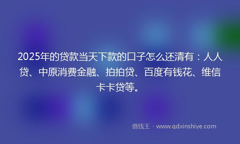 2025年的贷款当天下款的口子怎么还清有：人人贷、中原消费金融、拍拍贷、百度有钱花、维信卡卡贷等。