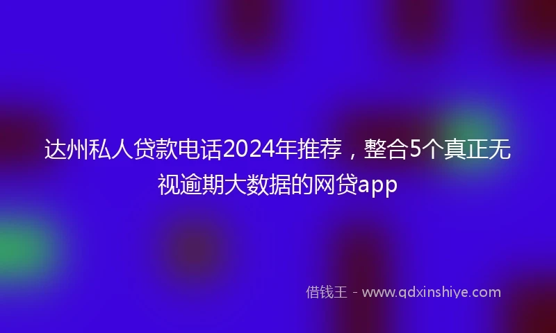 达州私人贷款电话2024年推荐，整合5个真正无视逾期大数据的网贷app