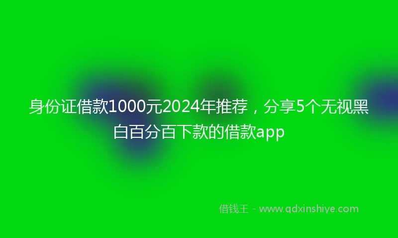 身份证借款1000元2024年推荐，分享5个无视黑白百分百下款的借款app