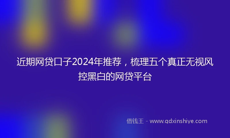 近期网贷口子2024年推荐，梳理五个真正无视风控黑白的网贷平台