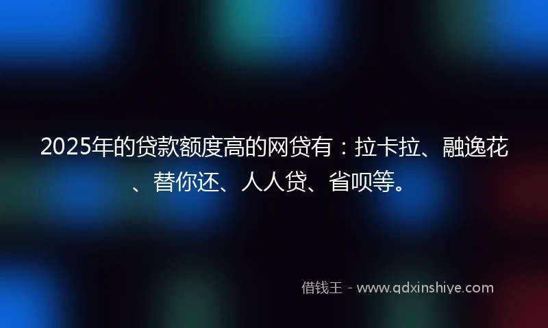 2025年的贷款额度高的网贷有：拉卡拉、融逸花、替你还、人人贷、省呗等。