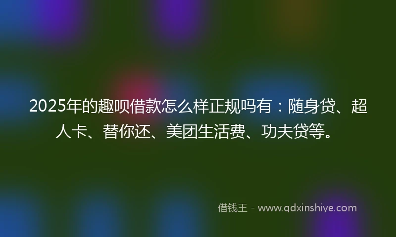 2025年的趣呗借款怎么样正规吗有：随身贷、超人卡、替你还、美团生活费、功夫贷等。
