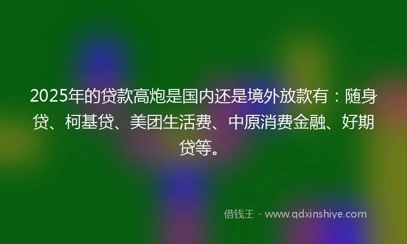 2025年的贷款高炮是国内还是境外放款有:随身贷、柯基贷、美团生活费、中原消费金融、好期贷等。