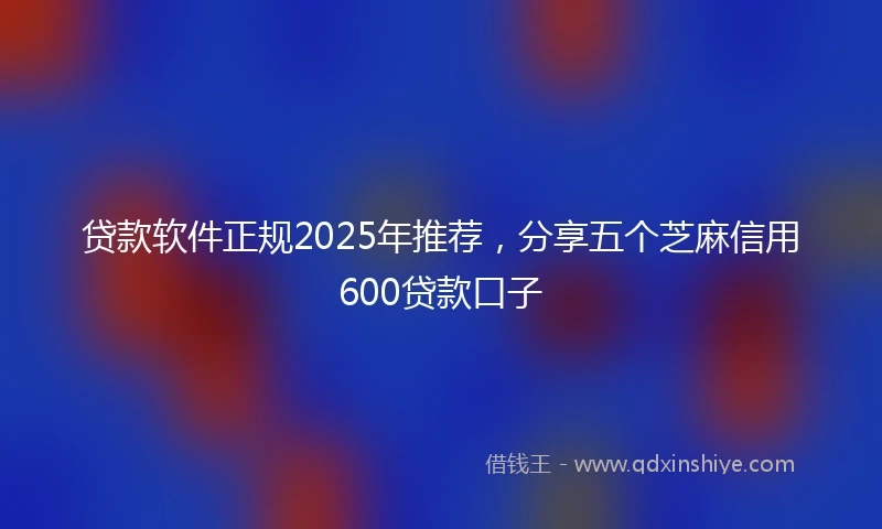 贷款软件正规2025年推荐，分享五个芝麻信用600贷款口子