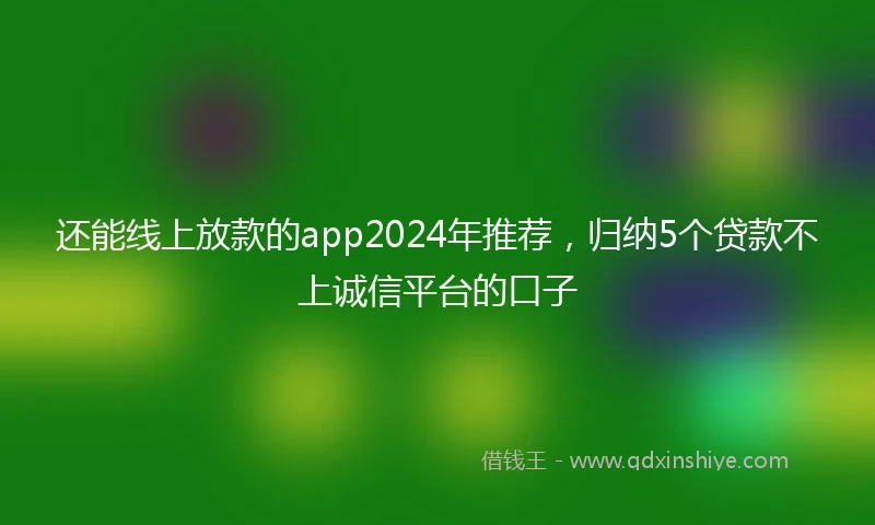 还能线上放款的app2024年推荐，归纳5个贷款不上诚信平台的口子